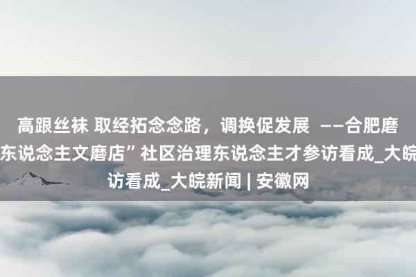 高跟丝袜 取经拓念念路，调换促发展  ——合肥磨店社区开展“东说念主文磨店”社区治理东说念主才参访看成_大皖新闻 | 安徽网