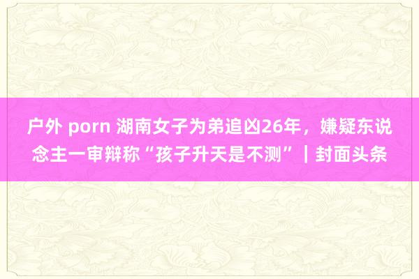 户外 porn 湖南女子为弟追凶26年，嫌疑东说念主一审辩称“孩子升天是不测”｜封面头条