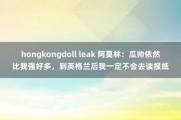 hongkongdoll leak 阿莫林：瓜帅依然比我强好多，到英格兰后我一定不会去读报纸