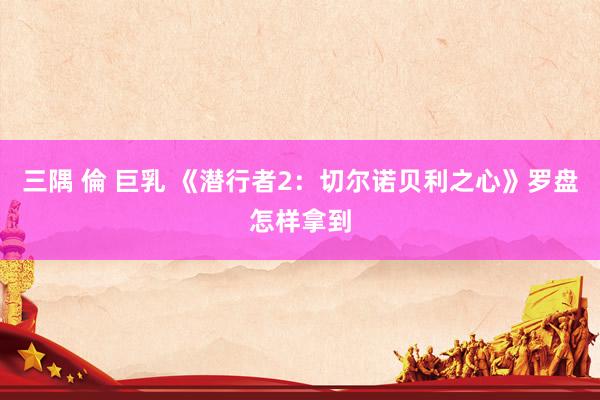 三隅 倫 巨乳 《潜行者2：切尔诺贝利之心》罗盘怎样拿到