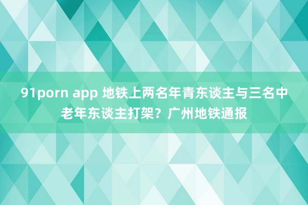 91porn app 地铁上两名年青东谈主与三名中老年东谈主打架？广州地铁通报
