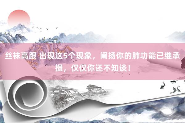 丝袜高跟 出现这5个现象，阐扬你的肺功能已继承损，仅仅你还不知谈！