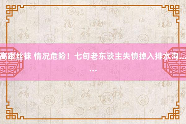 高跟丝袜 情况危险！七旬老东谈主失慎掉入排水沟......