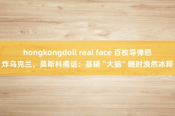 hongkongdoll real face 百枚导弹怒炸乌克兰，莫斯科撂话：基辅“大脑”随时涣然冰释