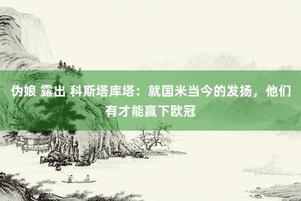 伪娘 露出 科斯塔库塔：就国米当今的发扬，他们有才能赢下欧冠