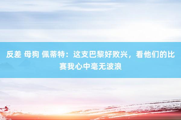 反差 母狗 佩蒂特：这支巴黎好败兴，看他们的比赛我心中毫无波浪