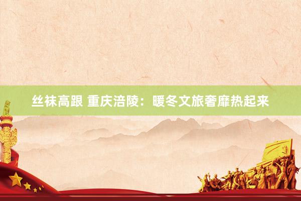 丝袜高跟 重庆涪陵：暖冬文旅奢靡热起来