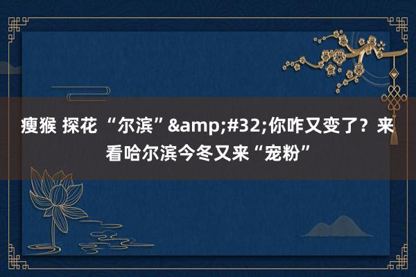 瘦猴 探花 “尔滨”&#32;你咋又变了？来看哈尔滨今冬又来“宠粉”