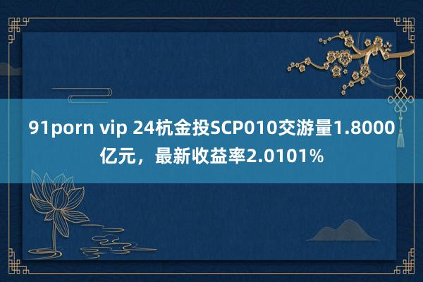 91porn vip 24杭金投SCP010交游量1.8000亿元，最新收益率2.0101%