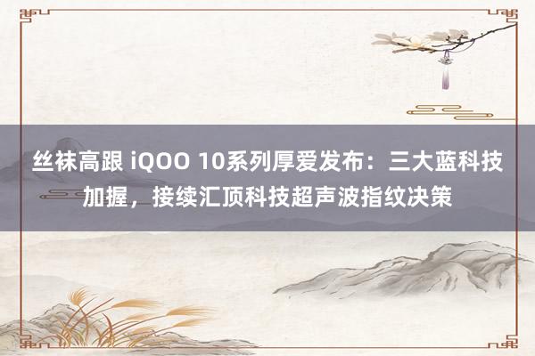 丝袜高跟 iQOO 10系列厚爱发布：三大蓝科技加握，接续汇顶科技超声波指纹决策