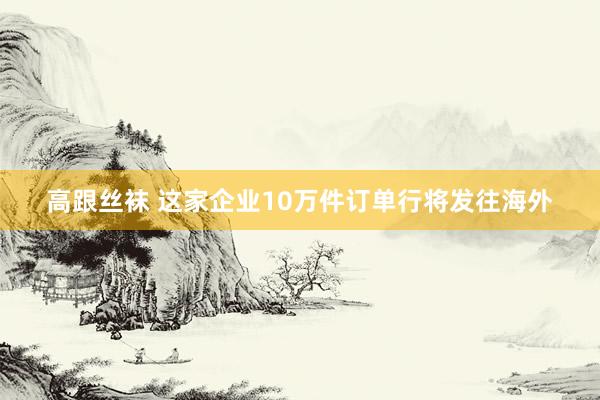 高跟丝袜 这家企业10万件订单行将发往海外