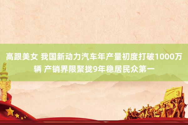 高跟美女 我国新动力汽车年产量初度打破1000万辆 产销界限聚拢9年稳居民众第一