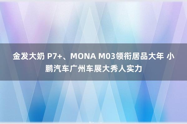 金发大奶 P7+、MONA M03领衔居品大年 小鹏汽车广州车展大秀人实力