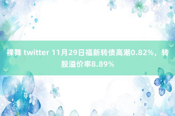 裸舞 twitter 11月29日福新转债高潮0.82%，转股溢价率8.89%