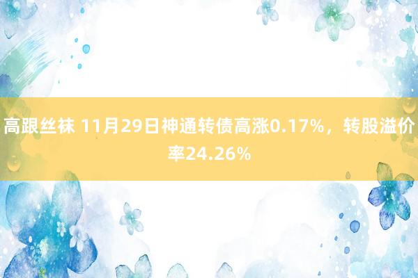 高跟丝袜 11月29日神通转债高涨0.17%，转股溢价率24.26%