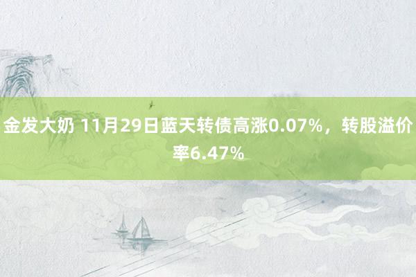 金发大奶 11月29日蓝天转债高涨0.07%，转股溢价率6.47%