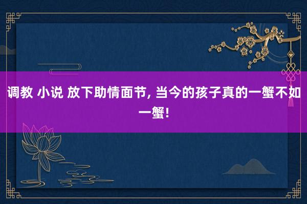 调教 小说 放下助情面节, 当今的孩子真的一蟹不如一蟹!