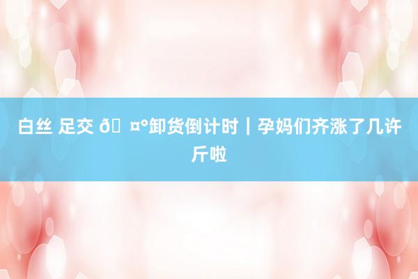 白丝 足交 🤰卸货倒计时｜孕妈们齐涨了几许斤啦