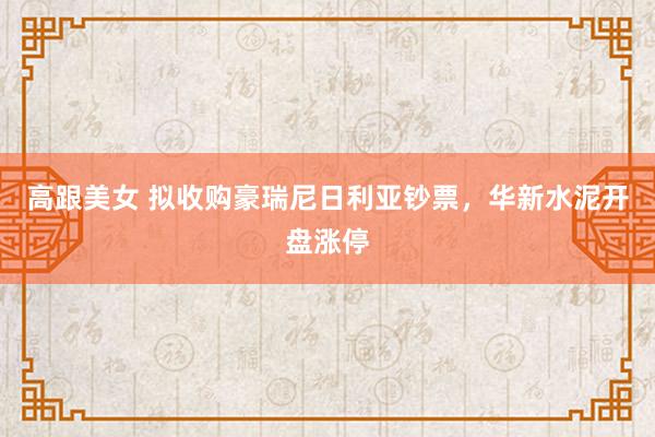 高跟美女 拟收购豪瑞尼日利亚钞票，华新水泥开盘涨停
