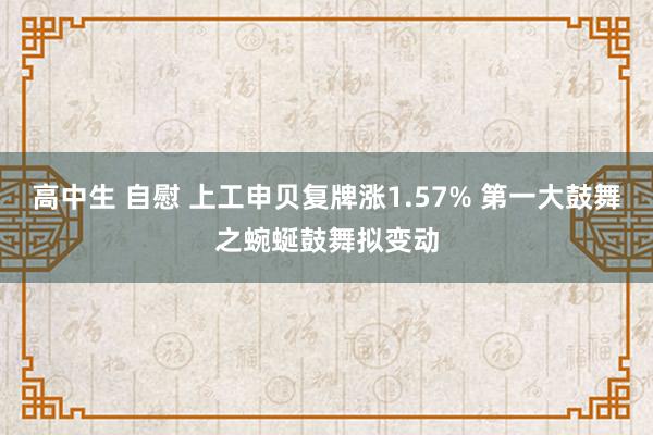 高中生 自慰 上工申贝复牌涨1.57% 第一大鼓舞之蜿蜒鼓舞拟变动