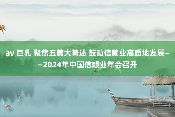 av 巨乳 聚焦五篇大著述 鼓动信赖业高质地发展——2024年中国信赖业年会召开