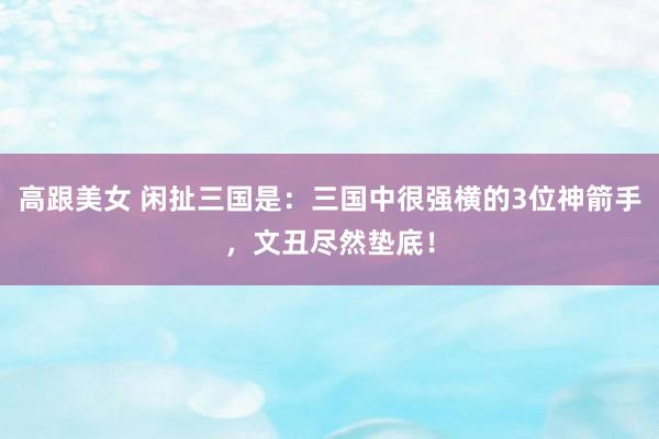 高跟美女 闲扯三国是：三国中很强横的3位神箭手，文丑尽然垫底！