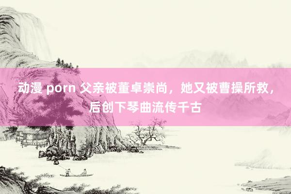 动漫 porn 父亲被董卓崇尚，她又被曹操所救，后创下琴曲流传千古
