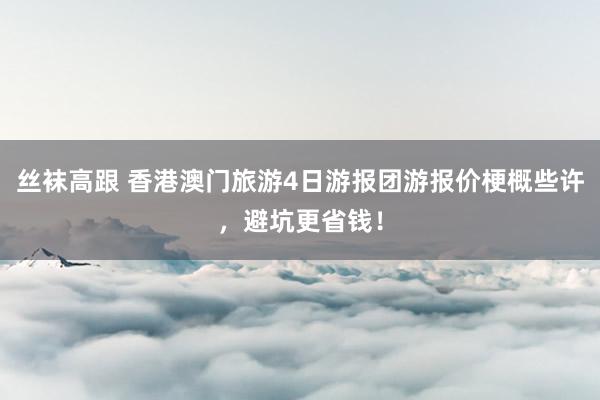丝袜高跟 香港澳门旅游4日游报团游报价梗概些许，避坑更省钱！