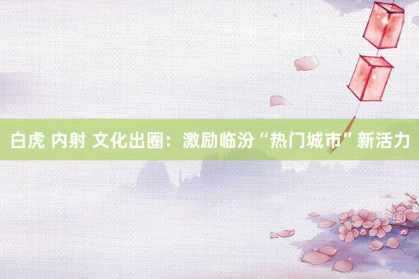 白虎 内射 文化出圈：激励临汾“热门城市”新活力