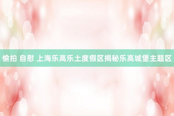 偷拍 自慰 上海乐高乐土度假区揭秘乐高城堡主题区