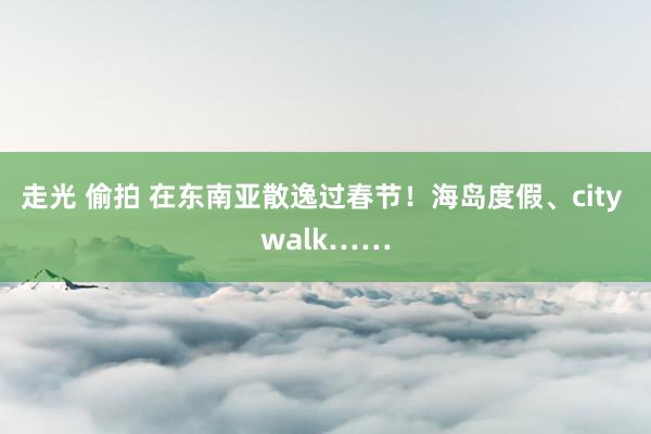 走光 偷拍 在东南亚散逸过春节！海岛度假、city walk……