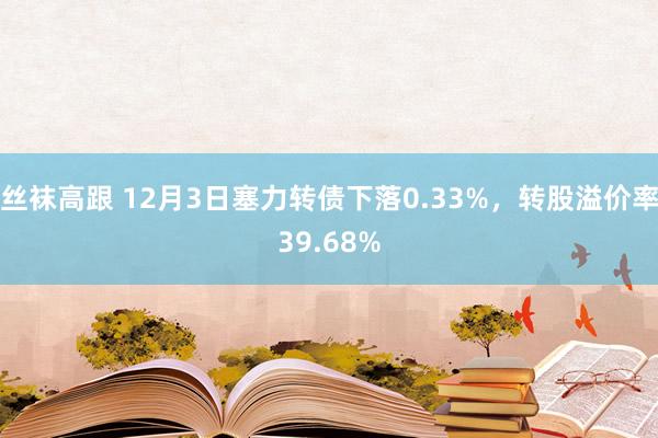 丝袜高跟 12月3日塞力转债下落0.33%，转股溢价率39.68%