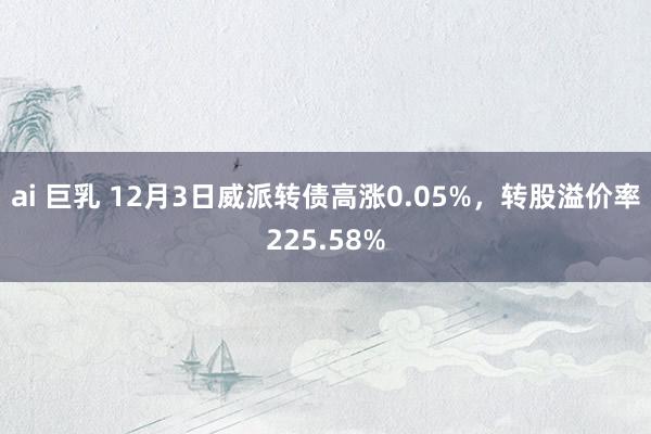 ai 巨乳 12月3日威派转债高涨0.05%，转股溢价率225.58%