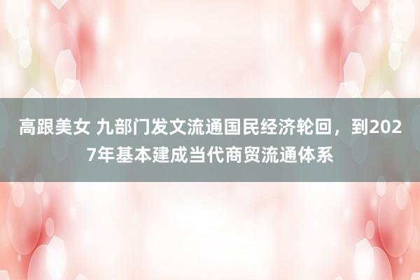 高跟美女 九部门发文流通国民经济轮回，到2027年基本建成当代商贸流通体系