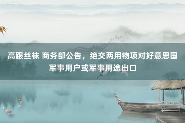 高跟丝袜 商务部公告，绝交两用物项对好意思国军事用户或军事用途出口