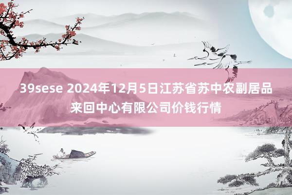 39sese 2024年12月5日江苏省苏中农副居品来回中心有限公司价钱行情