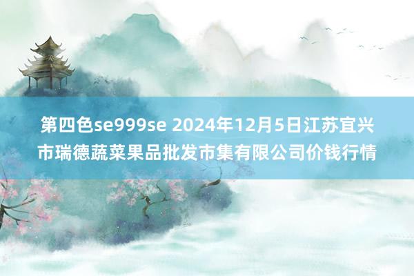第四色se999se 2024年12月5日江苏宜兴市瑞德蔬菜果品批发市集有限公司价钱行情
