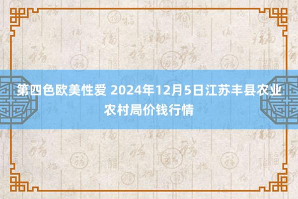 第四色欧美性爱 2024年12月5日江苏丰县农业农村局价钱行情