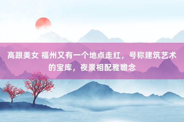 高跟美女 福州又有一个地点走红，号称建筑艺术的宝库，夜景相配雅瞻念