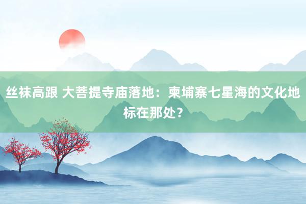丝袜高跟 大菩提寺庙落地：柬埔寨七星海的文化地标在那处？