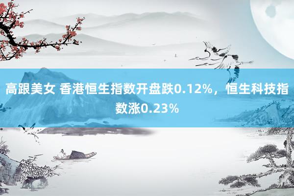 高跟美女 香港恒生指数开盘跌0.12%，恒生科技指数涨0.23%