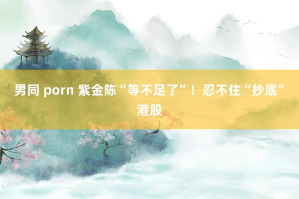 男同 porn 紫金陈“等不足了”！忍不住“抄底”港股