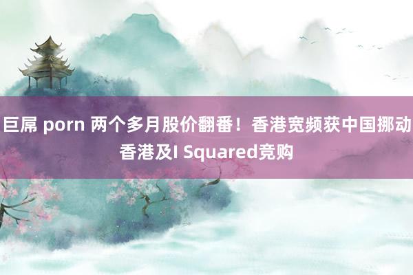 巨屌 porn 两个多月股价翻番！香港宽频获中国挪动香港及I Squared竞购