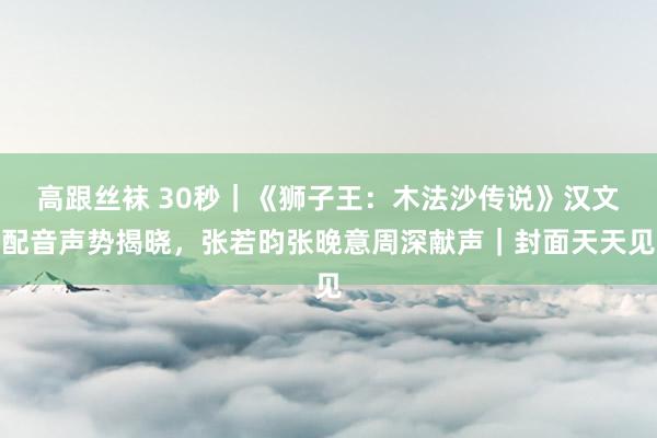 高跟丝袜 30秒｜《狮子王：木法沙传说》汉文配音声势揭晓，张若昀张晚意周深献声｜封面天天见