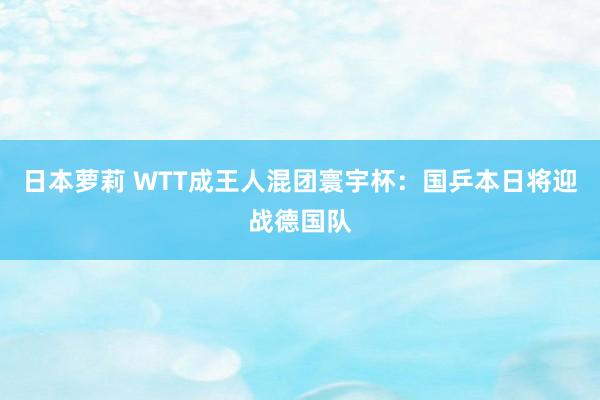 日本萝莉 WTT成王人混团寰宇杯：国乒本日将迎战德国队