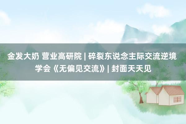 金发大奶 营业高研院 | 碎裂东说念主际交流逆境 学会《无偏见交流》| 封面天天见