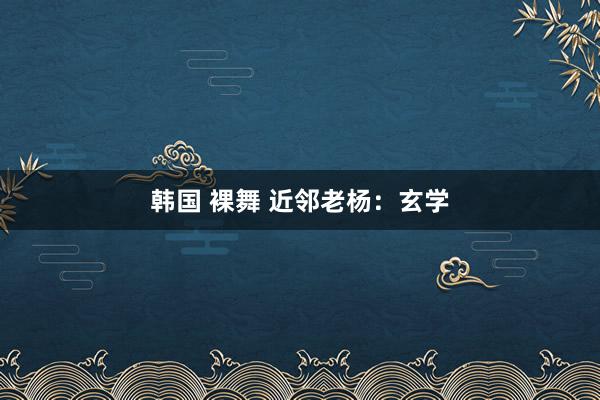 韩国 裸舞 近邻老杨：玄学