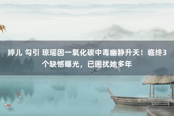 婷儿 勾引 琼瑶因一氧化碳中毒幽静升天！临终3个缺憾曝光，已困扰她多年