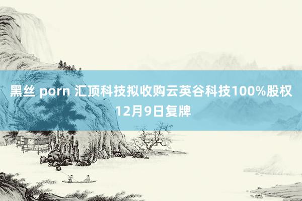 黑丝 porn 汇顶科技拟收购云英谷科技100%股权 12月9日复牌