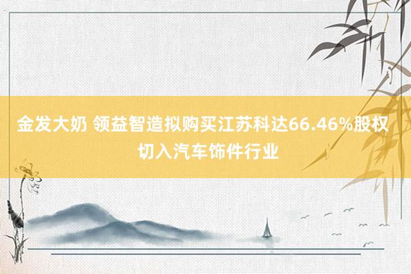 金发大奶 领益智造拟购买江苏科达66.46%股权  切入汽车饰件行业
